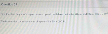 Find the slant height of a regular square pyramid with base perimeter 20 cm. and lateral area 70cm^2
The formula for the surface area of a pyramid is BH+(1/2)PL