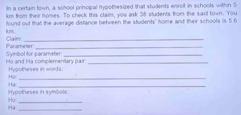 In a certain town, a school principal hypothesized that students enroll in schools within 5
km from their homes. To check this claim, you ask 38 students from the said town. You 
found out that the average distance between the students' home and their schools is 5.6
km. 
Claim:_ 
Parameter:_ 
Symbol for parameter:_ 
Ho and Ha complementary pair:_ 
Hypotheses in words: 
Ho:_ 
Ha:_ 
Hypotheses in symbols:
Họ :_ 
Ha:_