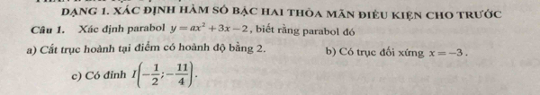 đạng 1. xác đỊnh hàm số bạc hai thỏa mãn điệu kIện chO trước 
Câu 1. Xác định parabol y=ax^2+3x-2 , biết rằng parabol đó 
a) Cất trục hoành tại điểm có hoành độ bằng 2. b) Có trục đối xứng x=-3. 
c) Có đỉnh I(- 1/2 ;- 11/4 ).