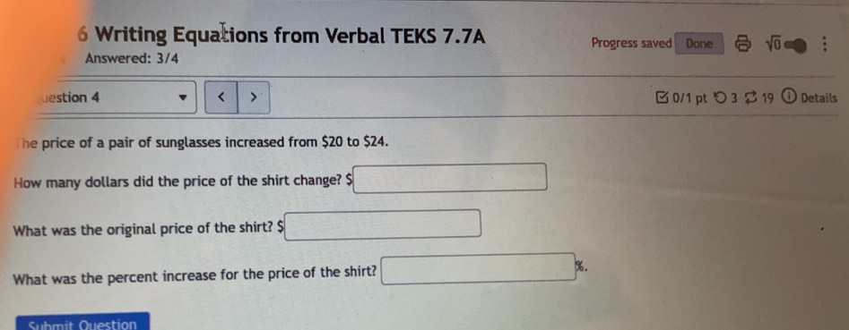 Writing Equations from Verbal TEKS 7.7A Progress saved Done sqrt(0) 
Answered: 3/4 
uestion 4 < 0/1 pt つ 3 $ 19 Ci Details 
he price of a pair of sunglasses increased from $20 to $24. 
How many dollars did the price of the shirt change? $
What was the original price of the shirt? $
What was the percent increase for the price of the shirt? 
Submit Question