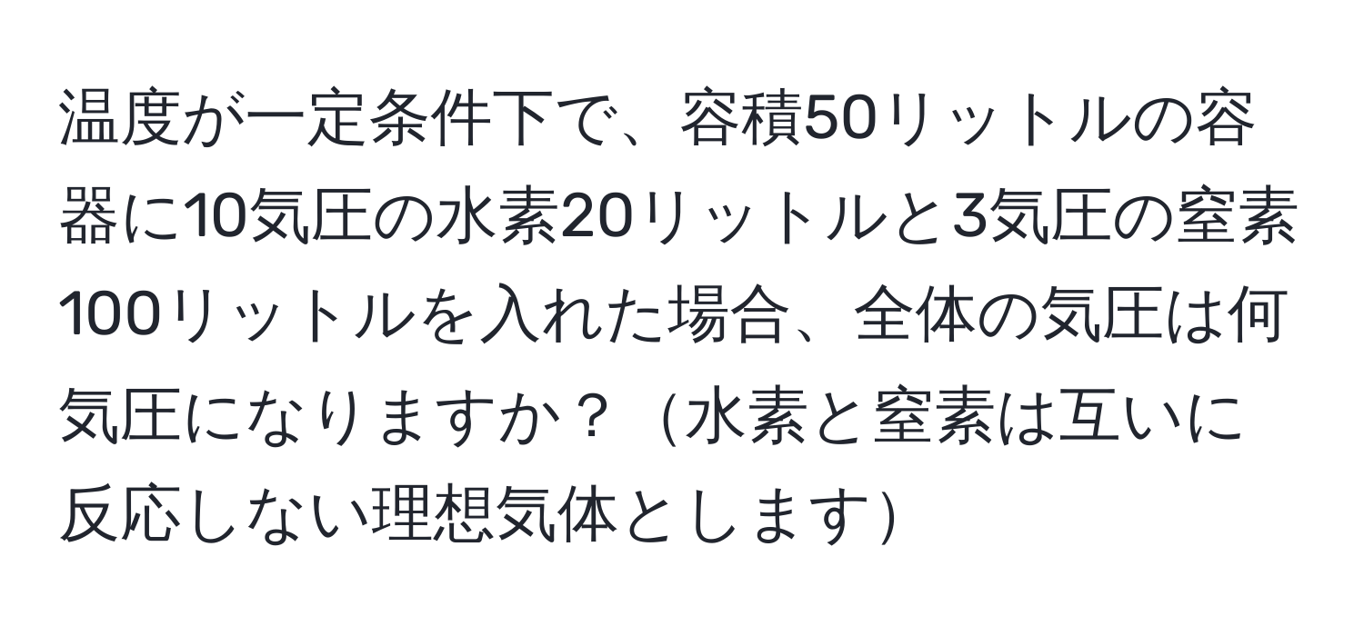 温度が一定条件下で、容積50リットルの容器に10気圧の水素20リットルと3気圧の窒素100リットルを入れた場合、全体の気圧は何気圧になりますか？水素と窒素は互いに反応しない理想気体とします