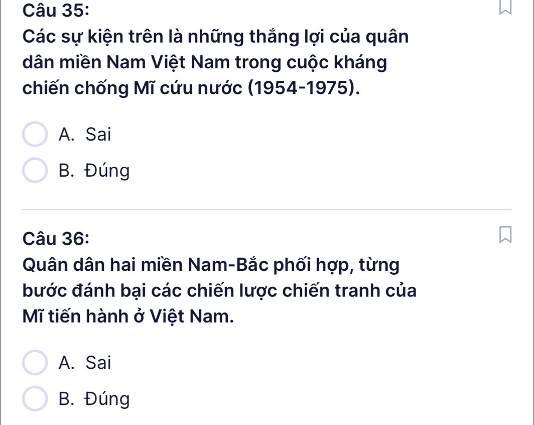 Các sự kiện trên là những thắng lợi của quân
dân miền Nam Việt Nam trong cuộc kháng
chiến chống Mĩ cứu nước (1954-1975).
A. Sai
B. Đúng
Câu 36:
Quân dân hai miền Nam-Bắc phối hợp, từng
bước đánh bại các chiến lược chiến tranh của
Mĩ tiến hành ở Việt Nam.
A. Sai
B. Đúng