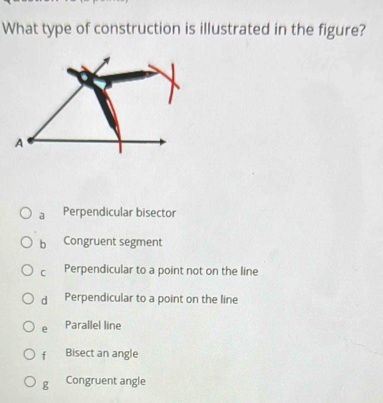 What type of construction is illustrated in the figure?
a Perpendicular bisector
bì Congruent segment
C Perpendicular to a point not on the line
dì Perpendicular to a point on the line
e Parallel line
f Bisect an angle
g Congruent angle