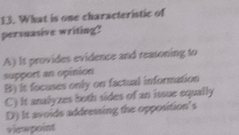 What is one characteristic of
persuasive writing?
A) It provides evidence and reasoning to
support an opinion
B) It focuses only on factual information
C) it analyzes both sides of an issue equally
D) It avoids addressing the opposition's
viewpoint