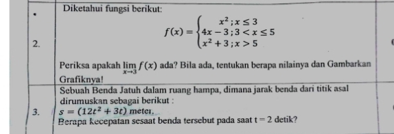 Diketahui fungsi berikut: 
2.
f(x)=beginarrayl x^2;x≤ 3 4x-3;3 5endarray.
Periksa apakah limlimits _xto 3f(x) ada? Bila ada, tentukan berapa nilainya dan Gambarkan 
Grafiknya! 
Sebuah Benda Jatuh dalam ruang hampa, dimana jarak benda dari titik asal 
dirumuskan sebagai berikut : 
3. s=(12t^2+3t) meter. 
Berapa kecepatan sesaat benda tersebut pada saat t=2 detik?