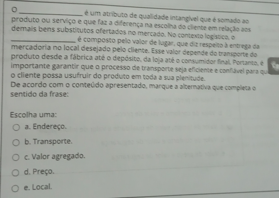 é um atributo de qualidade intangível que é somado ao
produto ou serviço e que faz a diferença na escolha do cliente em relação aos
_demais bens substitutos ofertados no mercado. No contexto logístico, o
é composto pelo valor de lugar, que diz respeito à entrega da
mercadoria no local desejado pelo cliente. Esse valor depende do transporte do
produto desde a fábrica até o depósito, da loja até o consumidor final. Portanto, é a
importante garantir que o processo de transporte seja eficiente e confiável para que
o cliente possa usufruir do produto em toda a sua plenitude.
De acordo com o conteúdo apresentado, marque a alternativa que completa o
sentido da frase:
Escolha uma:
a. Endereço.
b. Transporte.
c. Valor agregado.
d. Preço.
e. Local.