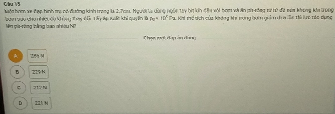 Một bơm xe đạp hình trụ có đường kinh trong là 2,7cm. Người ta dùng ngón tay bịt kín đầu vòi bơm và ấn pit-tông từ từ để nén không khí trong
bơm sao cho nhiệt độ không thay đối. Lấy áp suất khi quyến là p_0=10^5 Pa. Khi thế tích của không khí trong bơm giảm đi 5 lần thì lực tác dụng
lên pit-tōng bằng bao nhiêu N?
Chọn một đáp án đủng
A 286 N
B 229 N
C 212 N
D 221 N