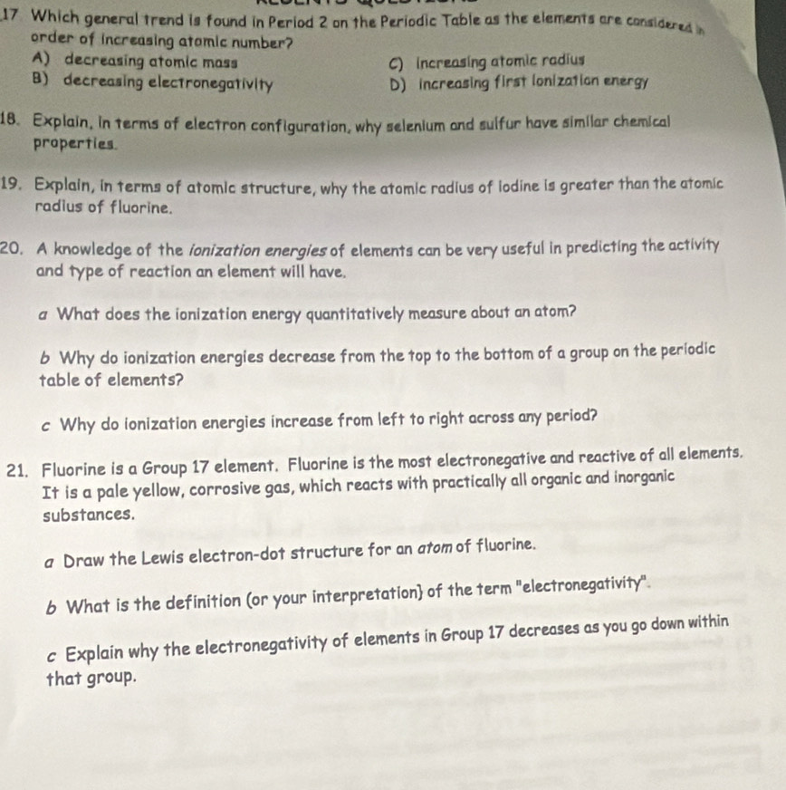 Which general trend is found in Period 2 on the Periodic Table as the elements are considered in
order of increasing atomic number?
A) decreasing atomic mass C) increasing atomic radius
B) decreasing electronegativity D) increasing first lonization energy
18. Explain, in terms of electron configuration, why selenium and sulfur have similar chemical
properties
19. Explain, in terms of atomic structure, why the atomic radius of iodine is greater than the atomic
radius of fluorine.
20. A knowledge of the ionization energies of elements can be very useful in predicting the activity
and type of reaction an element will have.
a What does the ionization energy quantitatively measure about an atom?
b Why do ionization energies decrease from the top to the bottom of a group on the periodic
table of elements?
c Why do ionization energies increase from left to right across any period?
21. Fluorine is a Group 17 element. Fluorine is the most electronegative and reactive of all elements.
It is a pale yellow, corrosive gas, which reacts with practically all organic and inorganic
substances.
a Draw the Lewis electron-dot structure for an atom of fluorine.
b What is the definition (or your interpretation of the term "electronegativity".
c Explain why the electronegativity of elements in Group 17 decreases as you go down within
that group.