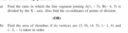 Find the ratio in which the line segment joining A(1,-5), B(-4,5) is 
divided by the X - axis. Also find the co-ordinates of points of division. 
(OR) 
b) Find the area of rhombus if its vertices are (3,0), (4,5), (-1,4) and
(-2,-1) taken in order.