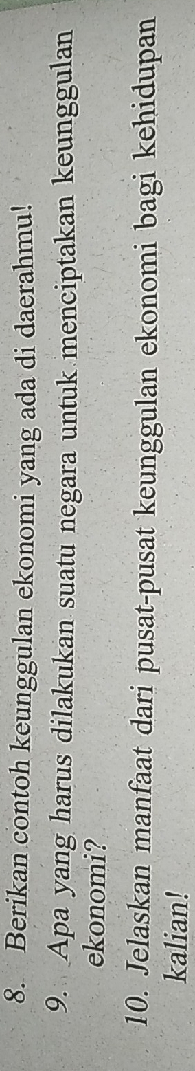 Berikan contoh keunggulan ekonomi yang ada di daerahmu! 
9. Apa yang harus dilakukan suatu negara untuk menciptakan keunggulan 
ekonomi? 
10. Jelaskan manfaat dari pusat-pusat keunggulan ekonomi bagi kehidupan 
kalian!