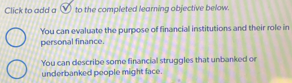 Click to add a ✔ to the completed learning objective below. 
You can evaluate the purpose of financial institutions and their role in 
personal finance. 
You can describe some financial struggles that unbanked or 
underbanked people might face.