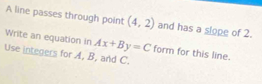 A line passes through point (4,2) and has a slope of 2. 
Write an equation in Ax+By=C form for this line. 
Use integers for A, B, and C.