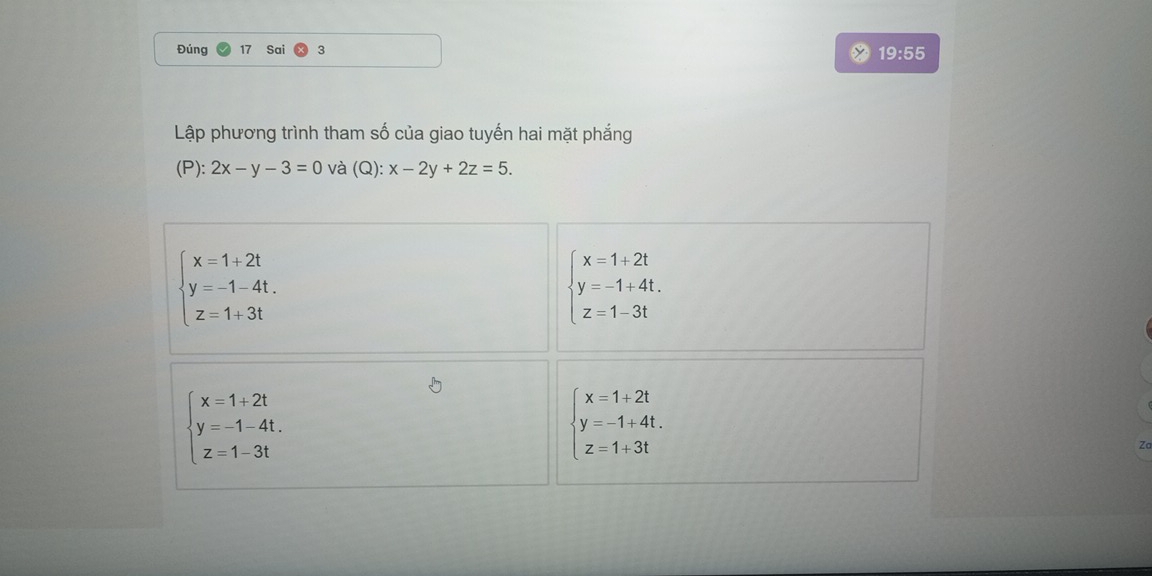 Đúng Sai 3
19:55 
Lập phương trình tham số của giao tuyến hai mặt phắng
(P): 2x-y-3=0 và (Q): x-2y+2z=5.
beginarrayl x=1+2t y=-1-4t. z=1+3tendarray.
beginarrayl x=1+2t y=-1+4t. z=1-3tendarray.
beginarrayl x=1+2t y=-1-4t. z=1-3tendarray.
beginarrayl x=1+2t y=-1+4t. z=1+3tendarray.
Zc