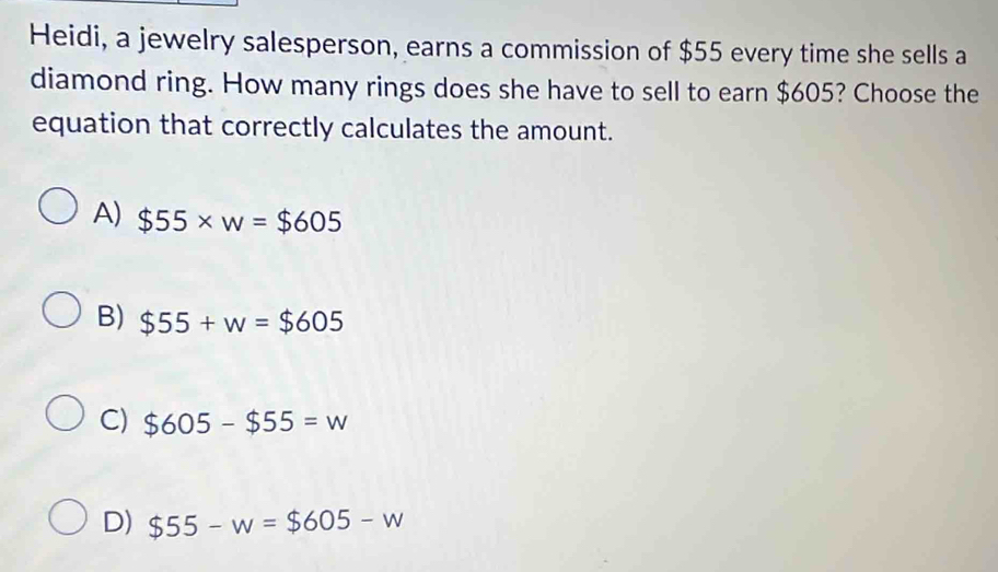 Heidi, a jewelry salesperson, earns a commission of $55 every time she sells a
diamond ring. How many rings does she have to sell to earn $605? Choose the
equation that correctly calculates the amount.
A) $55* w=$605
B) $55+w=$605
C) $605-$55=w
D) $55-w=$605-w