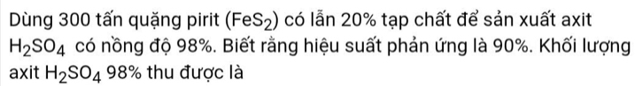 Dùng 300 tấn quặng pirit (FeS_2) có lẫn 20% tạp chất để sản xuất axit
H_2SO_4 có nồng độ 98%. Biết rằng hiệu suất phản ứng là 90%. Khối lượng 
axit H_2SO_498% thu được là