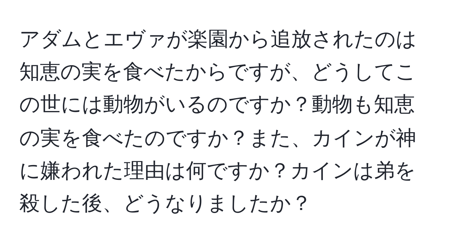 アダムとエヴァが楽園から追放されたのは知恵の実を食べたからですが、どうしてこの世には動物がいるのですか？動物も知恵の実を食べたのですか？また、カインが神に嫌われた理由は何ですか？カインは弟を殺した後、どうなりましたか？