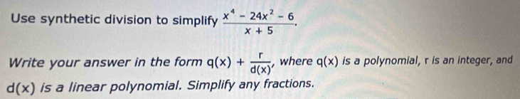 Use synthetic division to simplify  (x^4-24x^2-6)/x+5 . 
Write your answer in the form q(x)+ r/d(x)  , where q(x) is a polynomial, r is an integer, and
d(x) is a linear polynomial. Simplify any fractions.