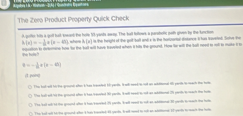 Algebra I A - Watson - 2(A) / Quadratic Equations
The Zero Product Property Quick Check
A golfer hits a golf ball toward the hole 55 yards away. The ball follows a parabolic path given by the function
h(x)=- 1/25  (x-45) ,where h(x) is the height of the golf ball and x is the horizontal distance it has traveled. Solve the
equation to determine how far the ball will have traveled when it hits the ground. How far will the ball need to roll to make it to
the hole?
0=- 1/25 x(x-45)
(1 point)
The ball will hit the ground after it has traveled 10 yards. It will need to roil an additional 45 yards to reach the hole,
The ball will hit the ground after it has traveled 30 yards. It will need to roll an additional 25 yards to reach the hole.
The ball will hit the ground after it has traveled 25 yards. It will need to roll an addizonal 30 yards to reach the hole.
The ball will hit the ground after it has traveled 45 yards. It will need to roll an additional 20 yards to reach the hole