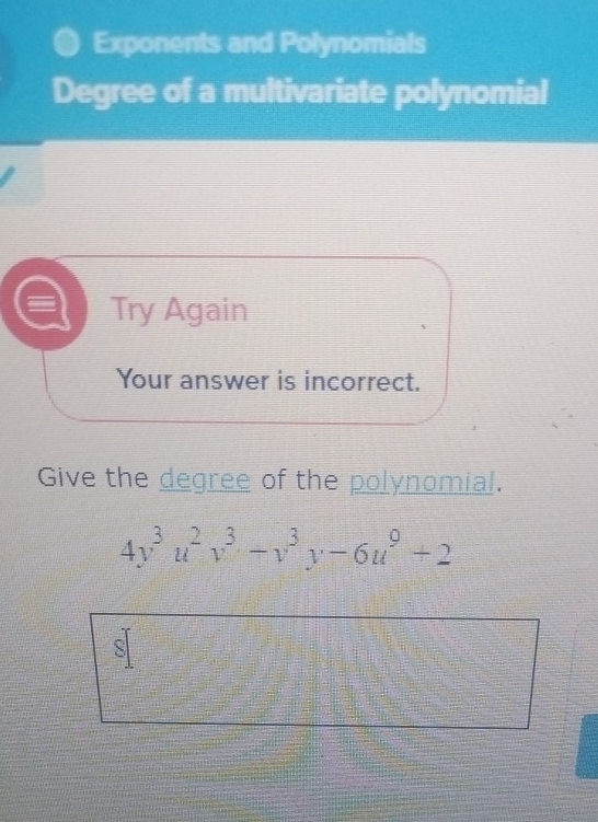 Exponents and Polynomials 
Degree of a multivariate polynomial 
Try Again 
Your answer is incorrect. 
Give the degree of the polynomial.
4y^3u^2v^3-v^3y-6u^9+2