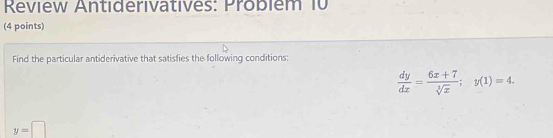 Review Antiderivatives: Probièm 10
(4 points)
Find the particular antiderivative that satisfies the following conditions:
 dy/dx = (6x+7)/sqrt[3](x) ; y(1)=4.
y=□