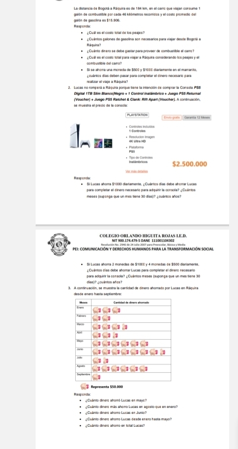 La distancia de Bogotá a Ráquira es de 184 km, en el carro que viajan consume 1
galón de combustible por cada 46 kilómetros recorridos y el costo promedio del
galón de gasclina es $15.906.
Responda:
Cual es el costo total de los peajes?
¿Cuántos galones de gasolina son necesarios para viajar desde Bogctá a
Ráquira?
¿Cuânto dinero se debe gastar para proveer de combustible el carro?
¿ Cuál es el costo total para viajar a Ráquira considerando los peajes y el
combusaible del camro?
Sí se ahorra una moneda de $500 y $1000 diariamente en el marranito,
cuántos días deben pasar para completar el dinero necesario para
realizar el viaje a Ráquira?
2. Lucas no romperá a Ráquira porque tiene la intención de comprar la Consola PS5
Digital 1TB Sim BlancojNegro + 1 Control inalámbrico + Juego PS5 Returnal
(Voucher) + Juego PS5 Ratchet & Clank: Rift Apart (Voucher). A coninuación.
se muestra el precic de la consola:
PLAY STATION Envio grafís Garanãia 12 Meses
1 Controles
* Resolucion Imagen 4K Ultra HD
* Plataforma PSS
* Tipo de Controles Inalâmbricos $2.500.000
Ver más detad=
Responda:
Si Lucas ahorra $1000 diariamente, ¿Cuántes días debe aherrar Lucas
para compleñar el dinero necesaríc para adquirir la consola? ¿Cuántos
meses (supenga que un mes Sene 30 días)? ¿ cuántos años?
COLEGIO ORLANDO HIGUITA ROJAS I.E.D.
NIT 900.174.479-5 DANE 111001104302
Mesolución Na. 2346 de 24 Julio 2007 para Preescolar. Básica y Media
PEI: COMUNICACIÓN Y DERECHOS HUMANOS PARA La TRANSFORMACIÓN SOCIAl
Si Lucas ahorra 2 monedas de $1000 y 4 monedas de $500 diariamente,
Cuântos días debe ahorrar Lucas para completar el dinero necesark
para adquirir la consola? ¿Cuántos meses (suponga que un mes tiene 30
dias)? ¿cuántos años?
3. A continuación, se muestra la cantidad de dinero ahorrado por Lucas en Ráquira
desde enero hasta septiembre:
Resconda:
¿Cuánto dinero ahorró Lucas en mayc?
¿Cuánto dinero más ahorro Lucas en agosto que en enero?
¿ Cuánto dinero ahorro Lucas en Junio?
¿Cuánto dinero ahorro Lucas desde enero hasta mayo?
¿ Cuánto dinero ahomro en total Lucas?