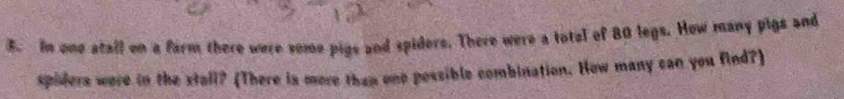 In one atall on a farm there were some pigs and spiders. There were a total of 80 legs. How many pigs and 
spiders were in the stall? (There is more than one possible combination. How many can you find?)