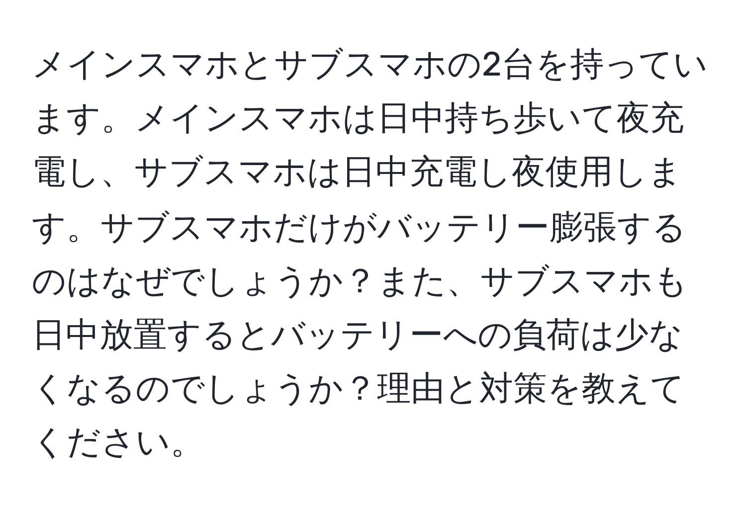 メインスマホとサブスマホの2台を持っています。メインスマホは日中持ち歩いて夜充電し、サブスマホは日中充電し夜使用します。サブスマホだけがバッテリー膨張するのはなぜでしょうか？また、サブスマホも日中放置するとバッテリーへの負荷は少なくなるのでしょうか？理由と対策を教えてください。