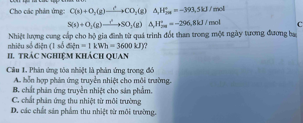 Cho các phản ứng: C(s)+O_2(g)xrightarrow t^0CO_2(g)△ _rH_(298)°=-393,5kJ/mol
S(s)+O_2(g)xrightarrow t^0SO_2(g)△ _rH_(298)°=-296,8kJ/mol
C
Nhiệt lượng cung cấp cho hộ gia đình từ quá trình đốt than trong một ngày tương đương bao
nhiêu số điện (1shat odihat en =1kWh=3600kJ) ?
II. TRÁC NGHIỆM KHÁCH QUAN
Câu 1. Phản ứng tỏa nhiệt là phản ứng trong đó
A. hỗn hợp phản ứng truyền nhiệt cho môi trường.
B. chất phản ứng truyền nhiệt cho sản phẩm.
C. chất phản ứng thu nhiệt từ môi trường
D. các chất sản phẩm thu nhiệt từ môi trường.