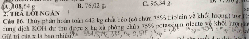 A. 108,64 g. B. 76,02 g. C. 95,34 g.
S2
2. trả lời ngán
Câu 16. Thủy phân hoàn toàn 442 kg chất béo (có chứa 75% triolein về khối lượng) tronTừ
dung dịch KOH dư thu được x kg xà phòng chứa 75% potassium oleate vệ khối lượnglar
Giá trị của x là bao nhiệu