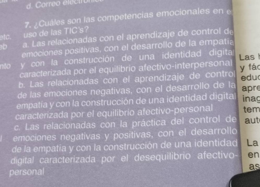 d. Correo electron
7. ¿Cuáles son las competencias emocionales en e
etc. uso de las TIC's?
b a. Las relacionadas con el aprendizaje de control de
emociones positivas, con el desarrollo de la empatía
nto y con la construcción de una identidad digita Las 
caracterizada por el equilibrio afectivo-interpersonal
b. Las relacionadas con el aprendizaje de contro y fác edu
de las emociones negativas, con el desarrollo de la apre
empatía y con la construcción de una identidad digital inag
caracterizada por el equilibrio afectivo-personal tem
c. Las relacionadas con la práctica del control de aut
emociones negativas y positivas, con el desarrollo
de la empatía y con la construcción de una identidad La
digital caracterizada por el desequilibrio afectivo- en
personal
as