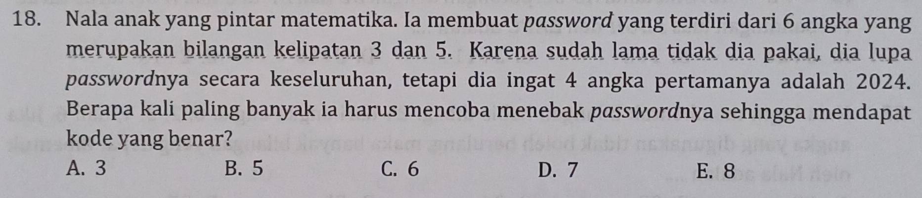 Nala anak yang pintar matematika. Ia membuat password yang terdiri dari 6 angka yang
merupakan bilangan kelipatan 3 dan 5. Karena sudah lama tidak dia pakai, dia lupa
passwordnya secara keseluruhan, tetapi dia ingat 4 angka pertamanya adalah 2024.
Berapa kali paling banyak ia harus mencoba menebak passwordnya sehingga mendapat
kode yang benar?
A. 3 B. 5 C. 6 D. 7 E. 8