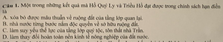 Một trong những kết quả mà Hồ Quý Ly và Triều Hồ đạt được trong chính sách hạn điền
là
A. xóa bỏ được mâu thuẫn về ruộng đất của tầng lớp quan lại.
B. nhà nước từng bước nắm độc quyền về sở hữu ruộng đất.
C. làm suy yếu thể lực của tầng lớp quý tộc, tôn thất nhà Trần.
D. làm thay đổi hoàn toàn nền kinh tế nông nghiệp của đất nước.