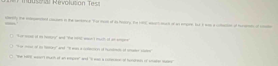 1M7 industrial Revolution Test 
idemply the independent clauses in the sentence "For most of its history, the HRE wasn't much of an empire, but it was a collection of hunsreds of emalie 
alses." 
"For most of its history" and "the HRE wasn'I much of sn empire" 
"For most of its history' and "It was a collection of hundreds of smailer states" 
"the HRE wasn't much of an empire" and "it was a collecsion of hundreds of smaller states''