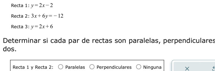 Recta 1: y=2x-2
Recta 2: 3x+6y=-12
Recta 3: y=2x+6
Determinar si cada par de rectas son paralelas, perpendiculares
dos.
Recta 1 y Recta 2: Paralelas Perpendiculares Ninguna X