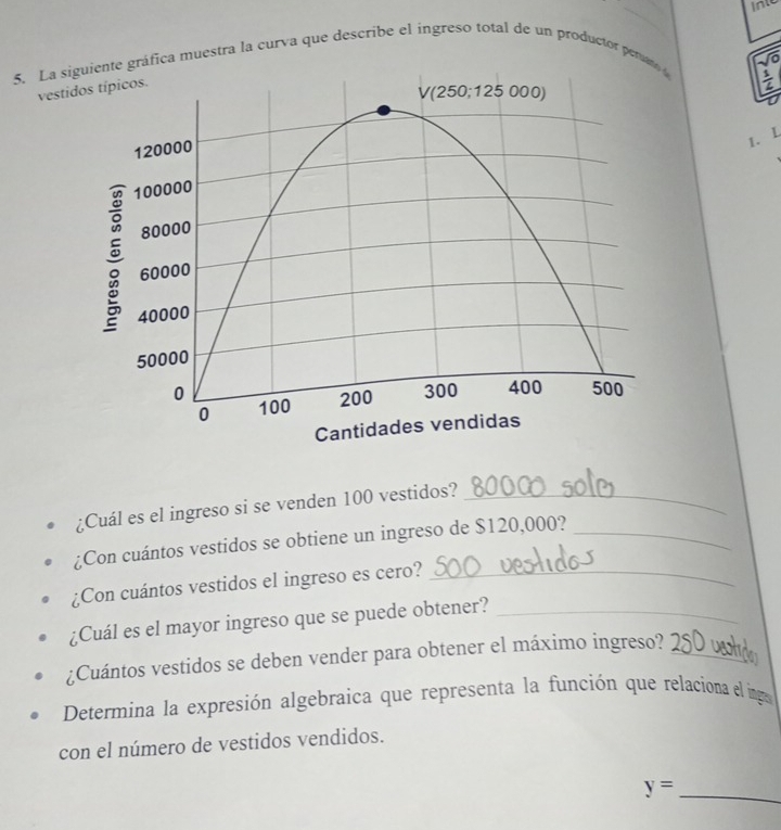 into
5. La si gráfica muestra la curva que describe el ingreso total de un productor pera
Vo
vesti
1. L
¿Cuál es el ingreso si se venden 100 vestidos?_
¿Con cuántos vestidos se obtiene un ingreso de $120,000?_
¿Con cuántos vestidos el ingreso es cero?_
¿Cuál es el mayor ingreso que se puede obtener?_
¿Cuántos vestidos se deben vender para obtener el máximo ingreso?_
a1
Determina la expresión algebraica que representa la función que relaciona el inga
con el número de vestidos vendidos.
y= _