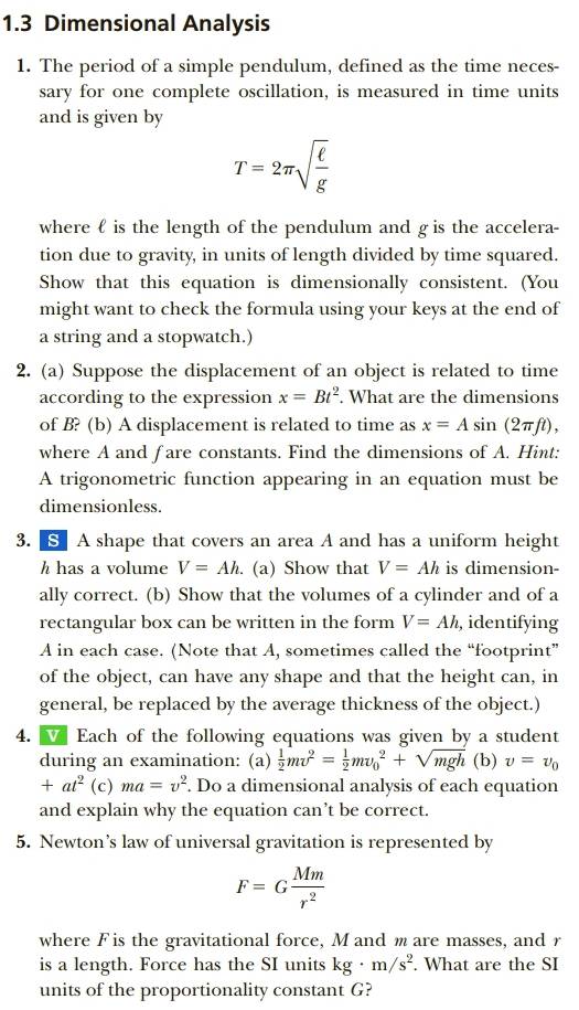 1.3 Dimensional Analysis
1. The period of a simple pendulum, defined as the time neces-
sary for one complete oscillation, is measured in time units
and is given by
T=2π sqrt(frac ell )g
where  is the length of the pendulum and g is the accelera-
tion due to gravity, in units of length divided by time squared.
Show that this equation is dimensionally consistent. (You
might want to check the formula using your keys at the end of
a string and a stopwatch.)
2. (a) Suppose the displacement of an object is related to time
according to the expression x=Bt^2. What are the dimensions
of B? (b) A displacement is related to time as x=Asin (2π ft) ,
where A and fare constants. Find the dimensions of A. Hint:
A trigonometric function appearing in an equation must be
dimensionless.
3.  § A shape that covers an area A and has a uniform height
h has a volume V=Ah. (a) Show that V=Ah is dimension-
ally correct. (b) Show that the volumes of a cylinder and of a
rectangular box can be written in the form V=Ah , identifying
A in each case. (Note that A, sometimes called the “footprint”
of the object, can have any shape and that the height can, in
general, be replaced by the average thickness of the object.)
4. V Each of the following equations was given by a student
during an examination: (a)  1/2 mv^2= 1/2 mv_0^(2+sqrt(mgh) (b) v=v_0)
+at^2 (c) ma=v^2. Do a dimensional analysis of each equation
and explain why the equation can’t be correct.
5. Newton’s law of universal gravitation is represented by
F=G Mm/r^2 
where F is the gravitational force, Mand mare masses, and r
is a length. Force has the SI units kg· m/s^2. What are the SI
units of the proportionality constant G?