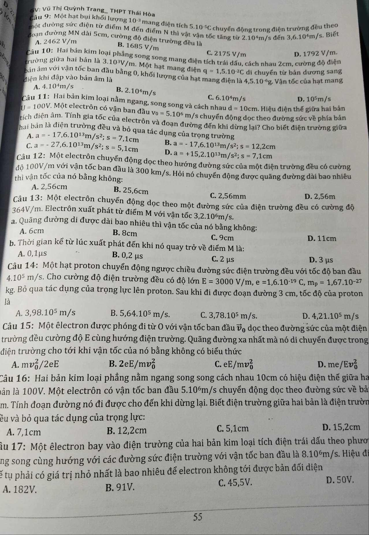 GV: Vũ Thị Quỳnh Trang_ THPT Thái Hòa
Câu 9: Một hạt bụi khối lượng 10^(-3) mang điện tích 5.10^(-5)C chuyển động trong điện trường đều theo
một đường sức điện từ điểm M đến điểm N thì vật vận tốc tăng từ 2.10^4m Is de_1 3,6.10^4m/ /s. Biết
đoạn đường MN dài 5cm, cường độ điện trường đều là
th A. 2462 V/m
B. 1685 V/m C. 2175 V/m
D. 1792 V/m.
Câu 10: Hai bản kim loại phẳng song song mang điện tích trái dấu, cách nhau 2cm. cường độ điện
trường giữa hai bản là 3.10^3V /m. Một hạt mang điện q=1,5.10^(-2)C di chuyển từ bản dương sang
bản âm với vận tốc ban đầu bằng 0, khối lượng của hạt mang điện là 4,5.10^(-6)g; Vận tốc của hạt mang
điện khi đập vào bản âm là
A. 4.10^4m/ ς
B. 2.10^4m/s `
C. 6.10^4m/ D. 10^5m/s
Câu 11: Hai bản kim loại nằm ngang, song song và cách nhau d=10cm h. Hiệu điện thế giữa hai bản
U=100V *. Một electrôn có vận ban đầu v_0=5.10^6m/ Ys chuyển động dọc theo đường sức về phía bản
tích điện âm. Tính gia tốc của electrôn và đoạn đường đến khi dừng lại? Cho biết điện trường giữa
hai bản là điện trường đều và bỏ qua tác dụng của trọng trường
A. a=-17,6.10^(13)m/s^2;s=7,1cm
C. a=-27,6.10^(13)m/s^2;s=5,1cm B. a=-17,6.10^(13)m/s^2;s=12,2cm
D. a=+15,2.10^(13)m/s^2;s=7,1cm
Câu 12: Một electrôn chuyển động dọc theo hướng đường sức của một điện trường đều có cường
độ 100V/m với vận tốc ban đầu là 300 km/s. Hỏi nó chuyển động được quãng đường dài bao nhiêu
thì vận tốc của nó bằng không:
A. 2,56cm
B. 25,6cm
C. 2,56mm D. 2,56m
Câu 13: Một electrôn chuyển động dọc theo một đường sức của điện trường đều có cường độ
364V/m. Electrôn xuất phát từ điểm M với vận tốc 3,2.10°m/s.
a. Quãng đường di được dài bao nhiêu thì vận tốc của nó bằng không:
A. 6cm B. 8cm
C. 9cm D. 11cm
b. Thời gian kể từ lúc xuất phát đến khi nó quay trở về điểm M là:
A. 0,1μs
B. 0,2 μs C. 2 μs
D. 3 μs
Câu 14: Một hạt proton chuyển động ngược chiều đường sức điện trường đều với tốc độ ban đầu
4.10^5m/ Ys. Cho cường độ điện trường đều có độ lớn E=3000V/m, e=1,6.10^(-19)C, m_p=1,67.10^(-27)
kg. Bỏ qua tác dụng của trọng lực lên proton. Sau khi đi được đoạn đường 3 cm, tốc độ của proton
là
A. 3,98.10^5m/s B. 5,64.10^5m/s. C. 3,78.10^5m/s D. 4,21.10^5m/s
Câu 15: Một êlectron được phóng đi từ O với vận tốc ban đầu vector v 6 dọc theo đường sức của một điện
trường đều cường độ E cùng hướng điện trường. Quãng đường xa nhất mà nó di chuyển được trong
điện trường cho tới khi vận tốc của nó bằng không có biểu thức
B.
A. mv_0^2/2eE 2eE/mv_0^2 C. eE/mv_0^2 D. me/Ev_0^2
Câu 16: Hai bản kim loại phẳng nằm ngang song song cách nhau 10cm có hiệu điện thế giữa ha
lản là 100V. Một electrôn có vận tốc ban đầu 5.10°m/s chuyển động dọc theo đường sức về bả
m. Tính đoạn đường nó đi được cho đến khi dừng lại. Biết điện trường giữa hai bản là điện trườn
vều và bỏ qua tác dụng của trọng lực:
A. 7,1cm B. 12,2cm C. 5,1cm
D. 15,2cm
Âu 17: Một êlectron bay vào điện trường của hai bản kim loại tích điện trái dấu theo phươ
ng song cùng hướng với các đường sức điện trường với vận tốc ban đầu là 8.10óm/s. Hiệu đi
tế tụ phải có giá trị nhỏ nhất là bao nhiêu để electron không tới được bản đối diện
C. 45,5V.
A. 182V. B. 91V. D. 50V.
55