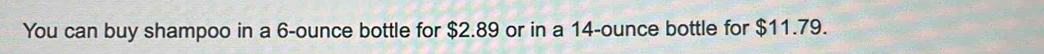 You can buy shampoo in a 6-ounce bottle for $2.89 or in a 14-ounce bottle for $11.79.