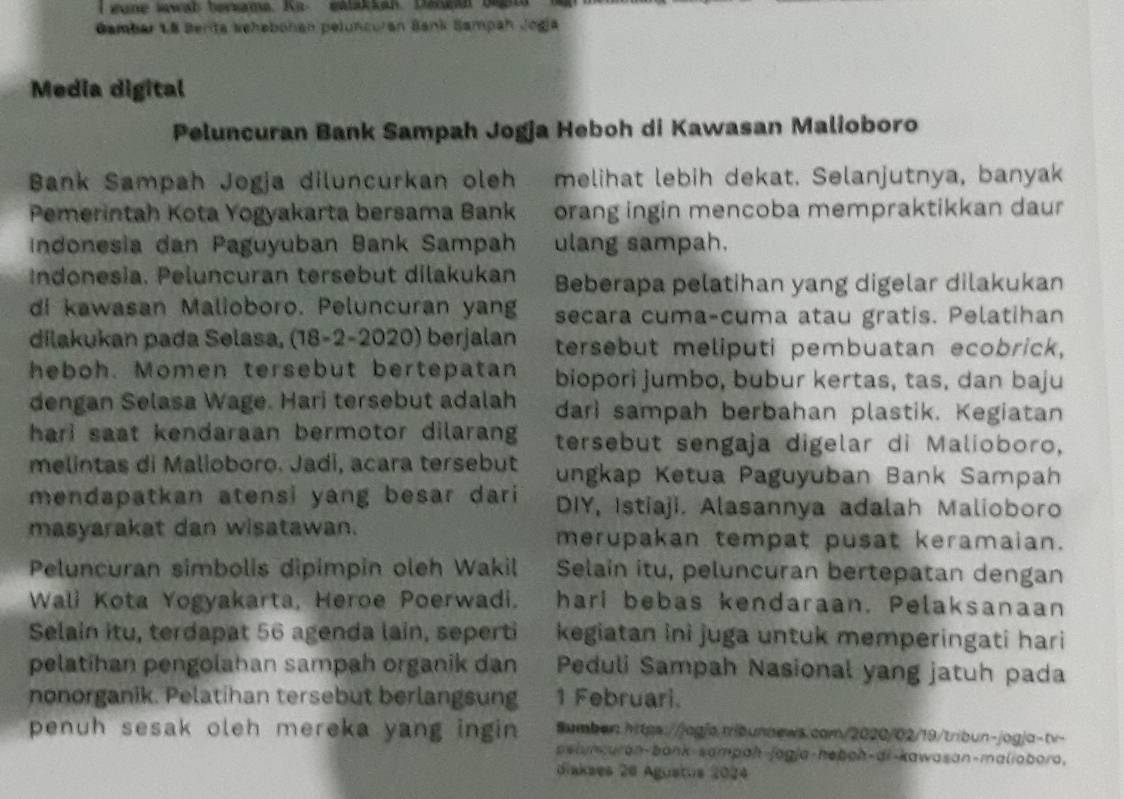 eune wawab bersama. Ka- eatakkah. Danga  b 
Gambar 18 Berita Sehabohan peluncuran Bank Sampah Jogia
Media digital
Peluncuran Bank Sampah Jogja Heboh di Kawasan Malioboro
Bank Sampah Jogja diluncurkan oleh melihat lebih dekat. Selanjutnya, banyak
Pemerintah Kota Yogyakarta bersama Bank orang ingin mencoba mempraktikkan daur
Indonesia dan Paguyuban Bank Sampah ulang sampah.
Indonesia. Peluncuran tersebut dilakukan Beberapa pelatihan yang digelar dilakukan
di kawasan Malioboro. Peluncuran yang secara cuma-cuma atau gratis. Pelatihan
dilakukan pada Selasa, (18-2-2020) berjalan tersebut meliputi pembuatan ecobrick,
heboh. Momen tersebut bertepatan biopori jumbo, bubur kertas, tas, dan baju
dengan Selasa Wage. Hari tersebut adalah dari sampah berbahan plastik. Kegiatan
hari saat kendaraan bermotor dilarang tersebut sengaja digelar di Malioboro,
melintas di Malioboro. Jadi, acara tersebut ungkap Ketua Paguyuban Bank Sampah
mendapatkan atensi yang besar dari DIY, Istiaji. Alasannya adalah Malioboro
masyarakat dan wisatawan. merupakan tempat pusat keramaian.
Peluncuran simbolis dipimpin oleh Wakil Selain itu, peluncuran bertepatan dengan
Wali Kota Yogyakarta, Heroe Poerwadi. hari bebas kendaraan. Pelaksanaan
Selain itu, terdapat 56 agenda lain, seperti kegiatan ini juga untuk memperingati hari
pelatihan pengolahan sampah organik dan Peduli Sampah Nasional yang jatuh pada
nonorganik. Pelatihan tersebut berlangsung 1 Februari.
penuh sesak oleh mereka yang ingin Sumben.htps://jog|a.trbunnews.com/2020/02/19/tribun-jogja-tv-
pslunkuran-bank-sampaḥ-jagja-hebah-di-kawasan-maliabora,
diakses 26 Agustus 2024