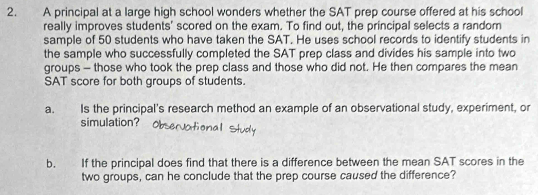 A principal at a large high school wonders whether the SAT prep course offered at his school 
really improves students' scored on the exam. To find out, the principal selects a random 
sample of 50 students who have taken the SAT. He uses school records to identify students in 
the sample who successfully completed the SAT prep class and divides his sample into two 
groups - those who took the prep class and those who did not. He then compares the mean 
SAT score for both groups of students. 
a. Is the principal’s research method an example of an observational study, experiment, or 
simulation? 
b. If the principal does find that there is a difference between the mean SAT scores in the 
two groups, can he conclude that the prep course caused the difference?