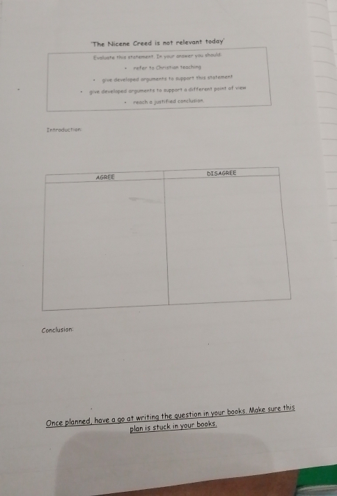 'The Nicene Creed is not relevant today' 
Evaluate this statement. In your answer you should 
refer to Christian teaching 
give developed arguments to support this statement 
" give developed arguments to support a different point of view 
reach a justified conclusion. 
Introduction 
Conclusion: 
Once planned, have a go at writing the question in your books. Make sure this 
plan is stuck in your books.