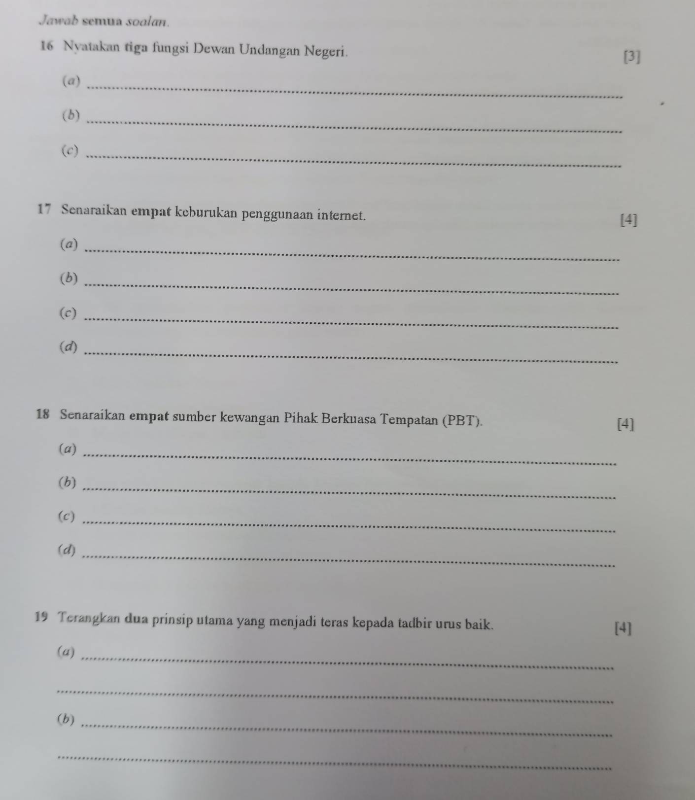 Jawab semua soalan. 
16 Nyatakan tiga fungsi Dewan Undangan Negeri. 
[3] 
(a)_ 
(b)_ 
(c)_ 
17 Senaraikan empat keburukan penggunaan internet. 
[4] 
(a)_ 
(b)_ 
(c)_ 
(d)_ 
18 Senaraikan empat sumber kewangan Pihak Berkuasa Tempatan (PBT). 
[4] 
(a)_ 
(b)_ 
(c)_ 
(d)_ 
19 Terangkan dua prinsip utama yang menjadi teras kepada tadbir urus baik. 
[4] 
(a)_ 
_ 
(b)_ 
_