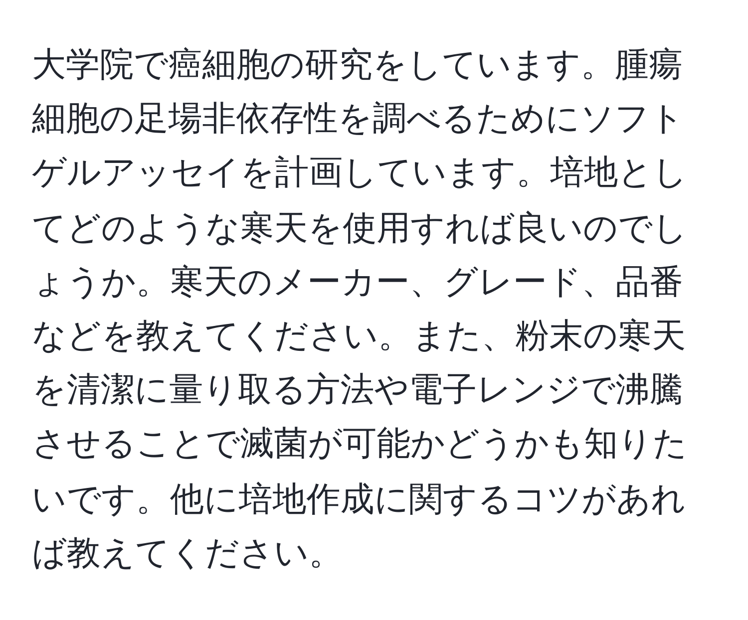 大学院で癌細胞の研究をしています。腫瘍細胞の足場非依存性を調べるためにソフトゲルアッセイを計画しています。培地としてどのような寒天を使用すれば良いのでしょうか。寒天のメーカー、グレード、品番などを教えてください。また、粉末の寒天を清潔に量り取る方法や電子レンジで沸騰させることで滅菌が可能かどうかも知りたいです。他に培地作成に関するコツがあれば教えてください。