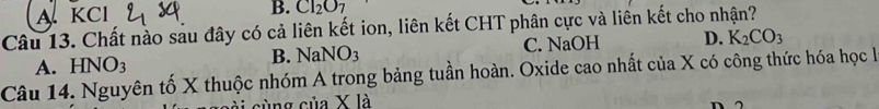 A KCl B. CI_2O_7
Câu 13. Chất nào sau đây có cả liên kết ion, liên kết CHT phân cực và liên kết cho nhận?
A. HNO3
B. NaNO_3 C. NaOH D. K_2CO_3
Câu 14. Nguyên tố X thuộc nhóm A trong bảng tuần hoàn. Oxide cao nhất của X có công thức hóa học là
cùng ciia* 1 a