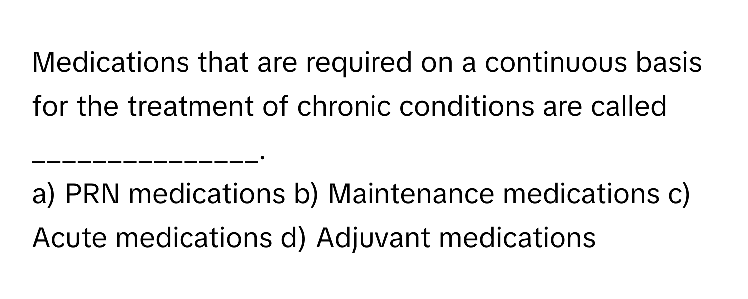 Medications that are required on a continuous basis for the treatment of chronic conditions are called _______________.

a) PRN medications b) Maintenance medications c) Acute medications d) Adjuvant medications