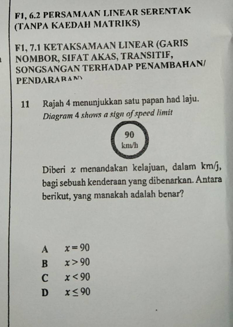 F1, 6.2 PERSAMAAN LINEAR SERENTAK
(TANPA KAEDAH MATRIKS)
F1, 7.1 KETAKSAMAAN LINEAR (GARIS
NOMBOR, SIFAT AKAS, TRANSITIF,
SÖNGSANGAN TERHADAP PENAMBAHAN/
PENDARARANS
11 Rajah 4 menunjukkan satu papan had laju.
Diagram 4 shows a sign of speed limit
90
km/h
Diberi x menandakan kelajuan, dalam km/j,
bagi sebuah kenderaan yang dibenarkan. Antara
berikut, yang manakah adalah benar?
A x=90
B x>90
C x<90</tex>
D x≤ 90