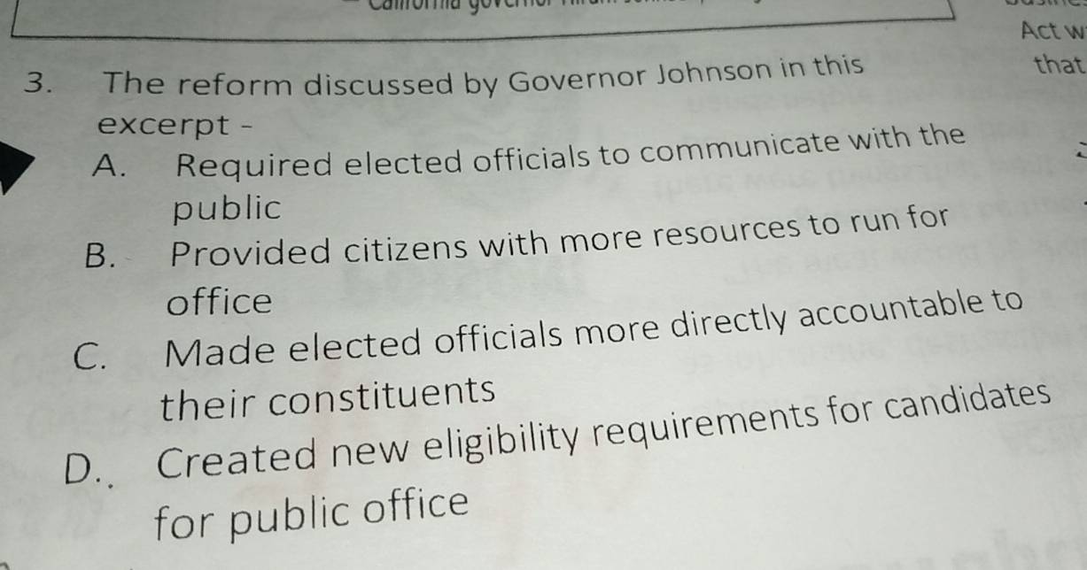 Act w
3. The reform discussed by Governor Johnson in this
that
excerpt -
A. Required elected officials to communicate with the
public
B. Provided citizens with more resources to run for
office
C. Made elected officials more directly accountable to
their constituents
D. Created new eligibility requirements for candidates
for public office