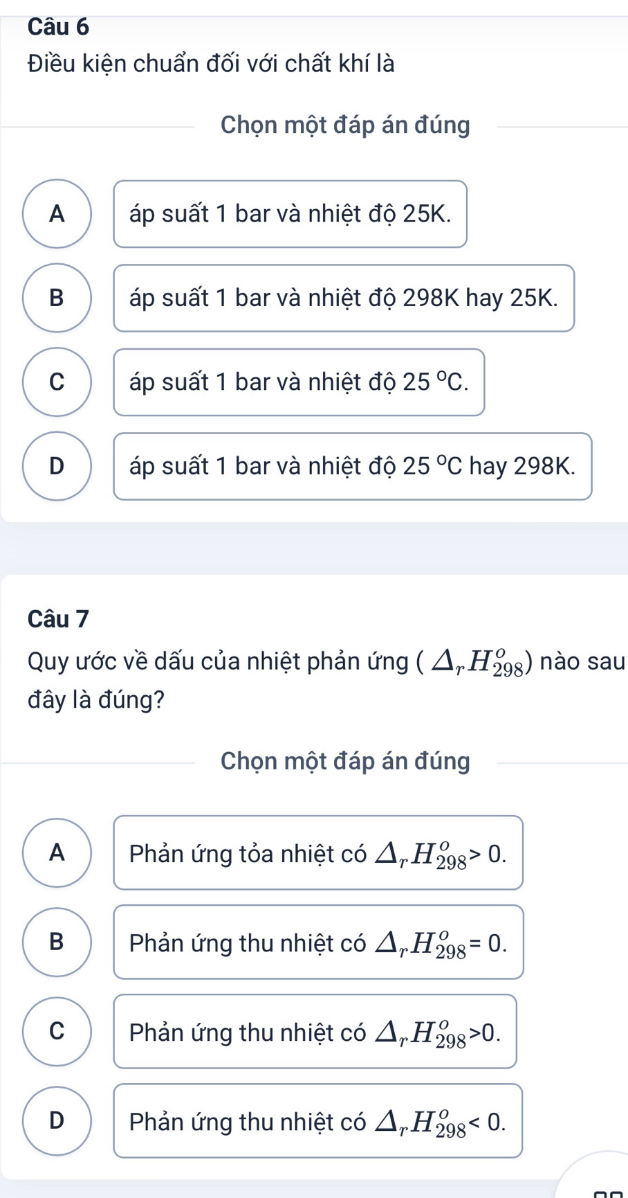 Điều kiện chuẩn đối với chất khí là
Chọn một đáp án đúng
A áp suất 1 bar và nhiệt độ 25K.
B áp suất 1 bar và nhiệt độ 298K hay 25K.
C áp suất 1 bar và nhiệt độ 25°C.
D áp suất 1 bar và nhiệt độ 25°C hay 298K.
Câu 7
Quy ước về dấu của nhiệt phản ứng (△ _rH_(298)^o) nào sau
đây là đúng?
Chọn một đáp án đúng
A Phản ứng tỏa nhiệt có △ _rH_(298)^o>0.
B Phản ứng thu nhiệt có △ _rH_(298)^o=0.
C Phản ứng thu nhiệt có △ _rH_(298)^o>0.
D Phản ứng thu nhiệt có △ _rH_(298)^o<0</tex>.