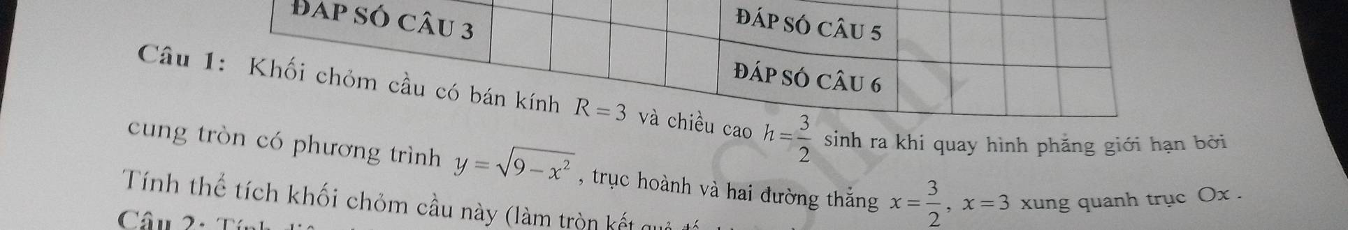 Câu caoh= 3/2  sinh ra khi quay hình phăng giới hạn bởi
cung tròn có phương trình y=sqrt(9-x^2)
Tính thể tích khối chỏm cầu này (làm tròn kết quả , trục hoành và hai đường thắng x= 3/2 ,x=3 xung quanh trục Ox .
Câu 2: