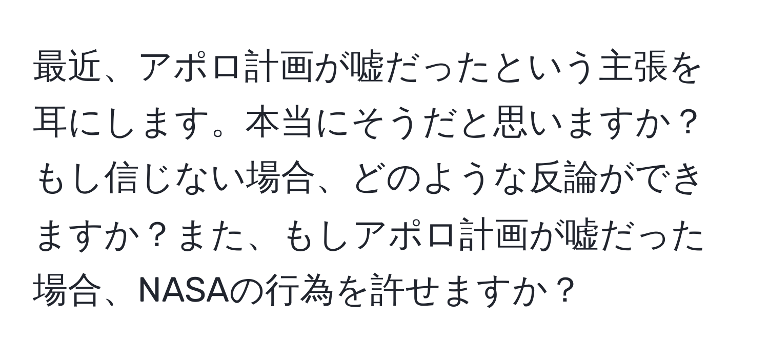 最近、アポロ計画が嘘だったという主張を耳にします。本当にそうだと思いますか？もし信じない場合、どのような反論ができますか？また、もしアポロ計画が嘘だった場合、NASAの行為を許せますか？